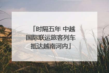时隔五年 中越国际联运旅客列车抵达越南河内