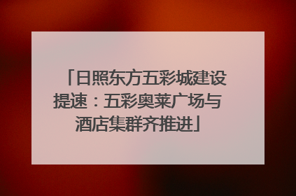 日照东方五彩城建设提速：五彩奥莱广场与酒店集群齐推进