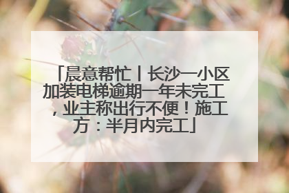 晨意帮忙丨长沙一小区加装电梯逾期一年未完工，业主称出行不便！施工方：半月内完工