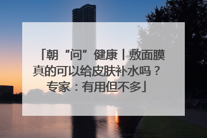 朝“问”健康丨敷面膜真的可以给皮肤补水吗？专家：有用但不多