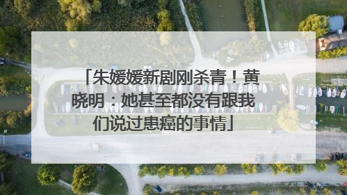 朱媛媛新剧刚杀青！黄晓明：她甚至都没有跟我们说过患癌的事情