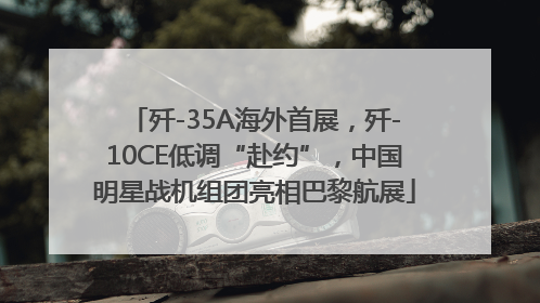 歼-35A海外首展，歼-10CE低调“赴约”，中国明星战机组团亮相巴黎航展