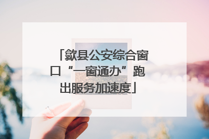 歙县公安综合窗口“一窗通办”跑出服务加速度