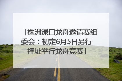 株洲渌口龙舟邀请赛组委会：初定6月5日另行择址举行龙舟竞赛