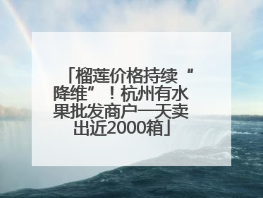 榴莲价格持续“降维”！杭州有水果批发商户一天卖出近2000箱