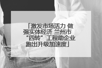 激发市场活力 做强实体经济 兰州市“四转”工程助企业跑出升级加速度