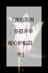 潍坊青州：多措并举暖心护航高考