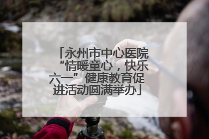 永州市中心医院“情暖童心，快乐六一”健康教育促进活动圆满举办