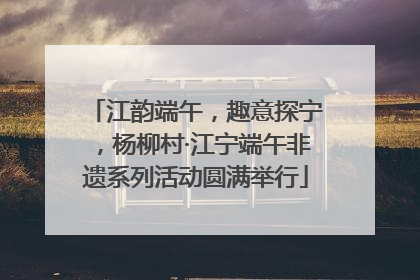江韵端午，趣意探宁，杨柳村·江宁端午非遗系列活动圆满举行
