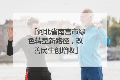 河北省南宫市绿色转型新路径，改善民生创增收