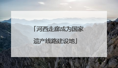 河西走廊成为国家遗产线路建设地