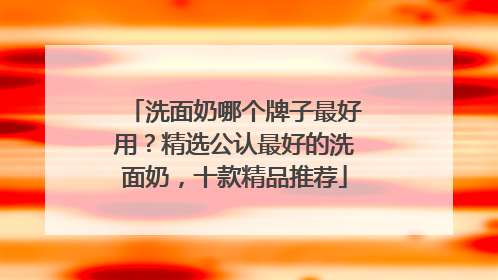 洗面奶哪个牌子最好用？精选公认最好的洗面奶，十款精品推荐