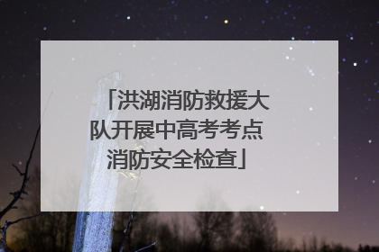 洪湖消防救援大队开展中高考考点消防安全检查