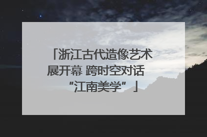 浙江古代造像艺术展开幕 跨时空对话“江南美学”