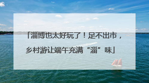 淄博也太好玩了！足不出市，乡村游让端午充满“淄”味