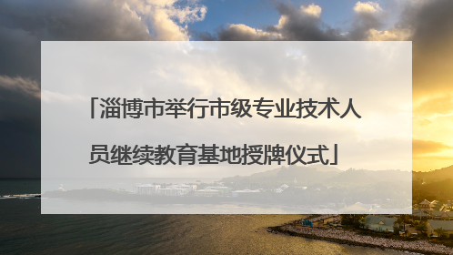 淄博市举行市级专业技术人员继续教育基地授牌仪式