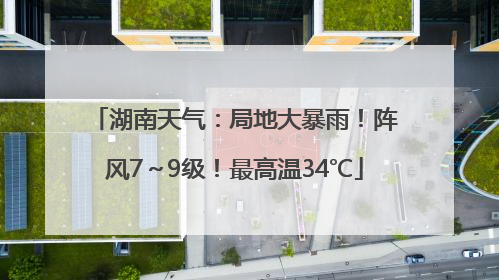 湖南天气：局地大暴雨！阵风7～9级！最高温34℃