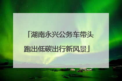 湖南永兴公务车带头跑出低碳出行新风景