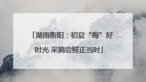 湖南衡阳：初夏“梅”好时光 采摘尝鲜正当时