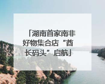 湖南首家南非好物集合店“酋长码头”启航