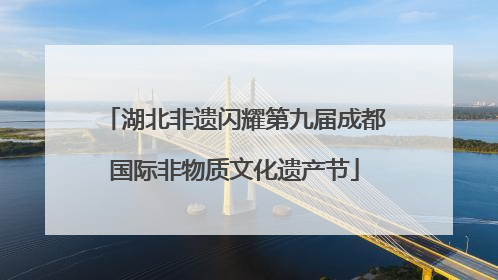 湖北非遗闪耀第九届成都国际非物质文化遗产节