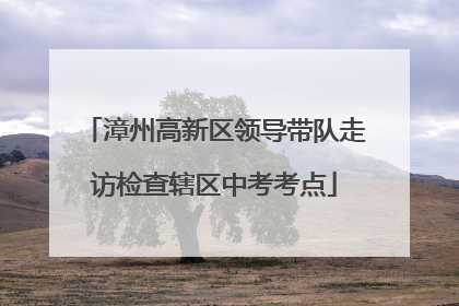 漳州高新区领导带队走访检查辖区中考考点