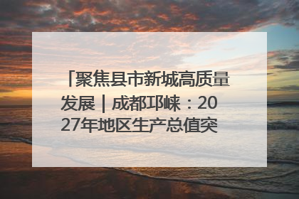 聚焦县市新城高质量发展｜成都邛崃：2027年地区生产总值突破550亿元、建成五百亿级园区