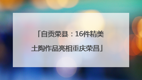 自贡荣县：16件精美土陶作品亮相重庆荣昌