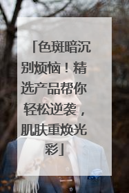 色斑暗沉别烦恼！精选产品帮你轻松逆袭，肌肤重焕光彩