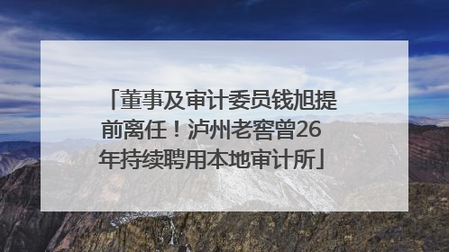 董事及审计委员钱旭提前离任！泸州老窖曾26年持续聘用本地审计所