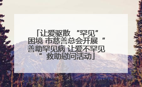 让爱驱散 “罕见” 困境 市慈善总会开展“善助罕见病 让爱不罕见”救助慰问活动