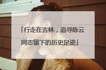 行走在吉林，追寻陈云同志留下的历史足迹