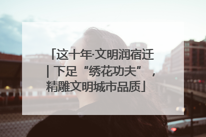这十年·文明润宿迁｜下足“绣花功夫”，精雕文明城市品质