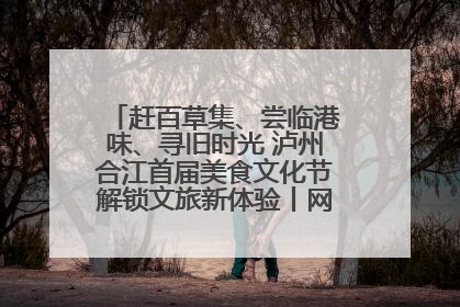 赶百草集、尝临港味、寻旧时光 泸州合江首届美食文化节解锁文旅新体验丨网络中国节·端午