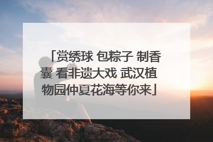 赏绣球 包粽子 制香囊 看非遗大戏 武汉植物园仲夏花海等你来