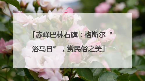 赤峰巴林右旗：格斯尔“浴马日”，赏民俗之美