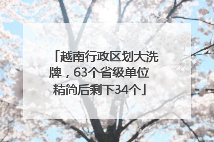 越南行政区划大洗牌，63个省级单位精简后剩下34个