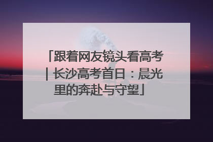 跟着网友镜头看高考｜长沙高考首日：晨光里的奔赴与守望