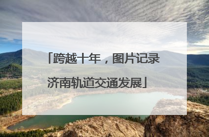 跨越十年，图片记录济南轨道交通发展