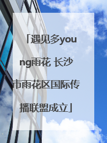 遇见多young雨花 长沙市雨花区国际传播联盟成立