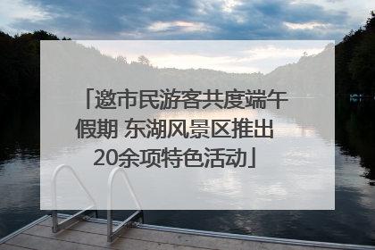 邀市民游客共度端午假期 东湖风景区推出20余项特色活动