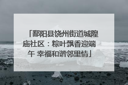 鄱阳县饶州街道城隍庙社区：粽叶飘香迎端午 幸福和谐邻里情