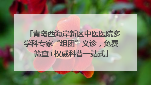 青岛西海岸新区中医医院多学科专家“组团”义诊，免费筛查+权威科普一站式