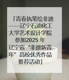 青春执笔绘非遗——辽宁石油化工大学艺术设计学院参加2025 年辽宁省“非遗新青年”高校优秀作品推荐活动