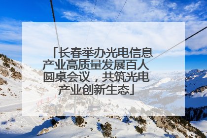 长春举办光电信息产业高质量发展百人圆桌会议，共筑光电产业创新生态