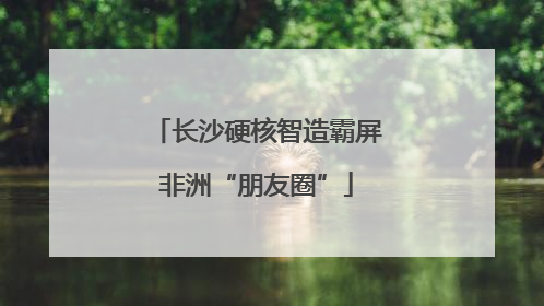 长沙硬核智造霸屏非洲“朋友圈”