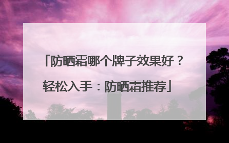 防晒霜哪个牌子效果好？轻松入手：防晒霜推荐