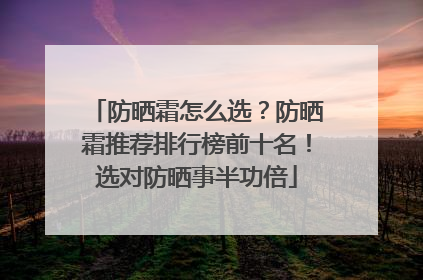 防晒霜怎么选？防晒霜推荐排行榜前十名！选对防晒事半功倍