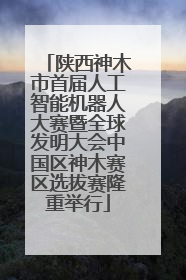 陕西神木市首届人工智能机器人大赛暨全球发明大会中国区神木赛区选拔赛隆重举行