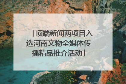 顶端新闻两项目入选河南文物全媒体传播精品推介活动